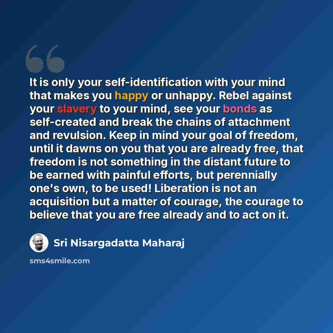 “It is only your self-identification with your mind that makes you happy or unhappy. Rebel against your slavery to your mind, see your bonds as self-created and break the chains of attachment and revulsion. Keep in mind your goal of freedom, until it dawns on you that you are already free, that…” quote by Sri Nisargadatta Maharaj