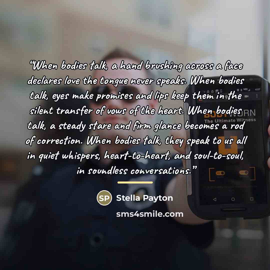 “When bodies talk, a hand brushing across a face declares love the tongue never speaks. When bodies talk, eyes make promises and lips keep them in the silent transfer of vows of the heart. When bodies talk, a steady stare and firm glance becomes a rod of correction. When bodies talk, they speak to…” quote by Stella Payton