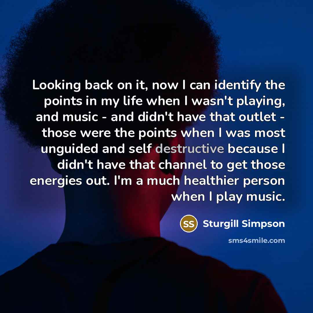 “Looking back on it, now I can identify the points in my life when I wasn't playing, and music - and didn't have that outlet - those were the points when I was most unguided and self destructive because I didn't have that channel to get those energies out. I'm a much healthier person when I play…” quote by Sturgill Simpson