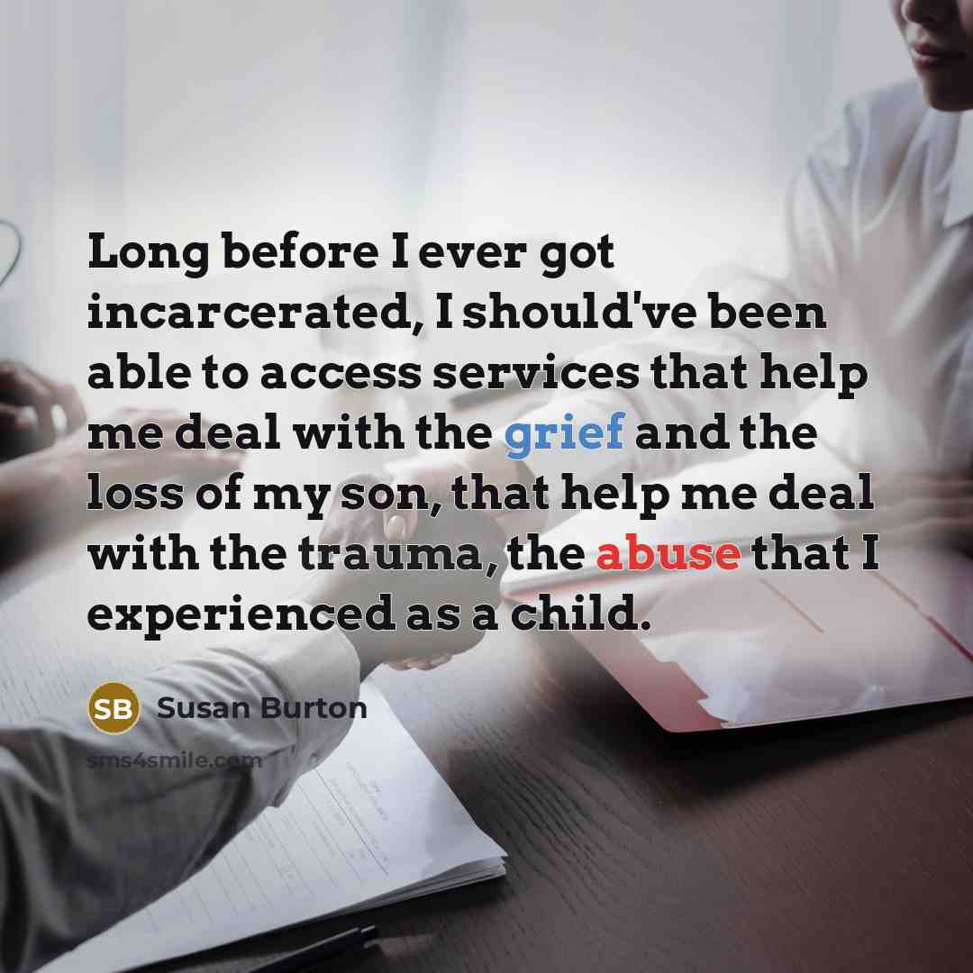 “Long before I ever got incarcerated, I should've been able to access services that help me deal with the grief and the loss of my son, that help me deal with the trauma, the abuse that I experienced as a child.” quote by Susan Burton
