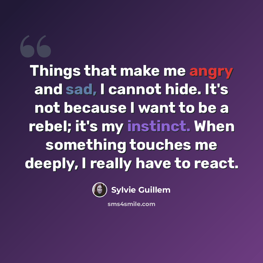 “Things that make me angry and sad, I cannot hide. It's not because I want to be a rebel; it's my instinct. When something touches me deeply, I really have to react.” quote by Sylvie Guillem