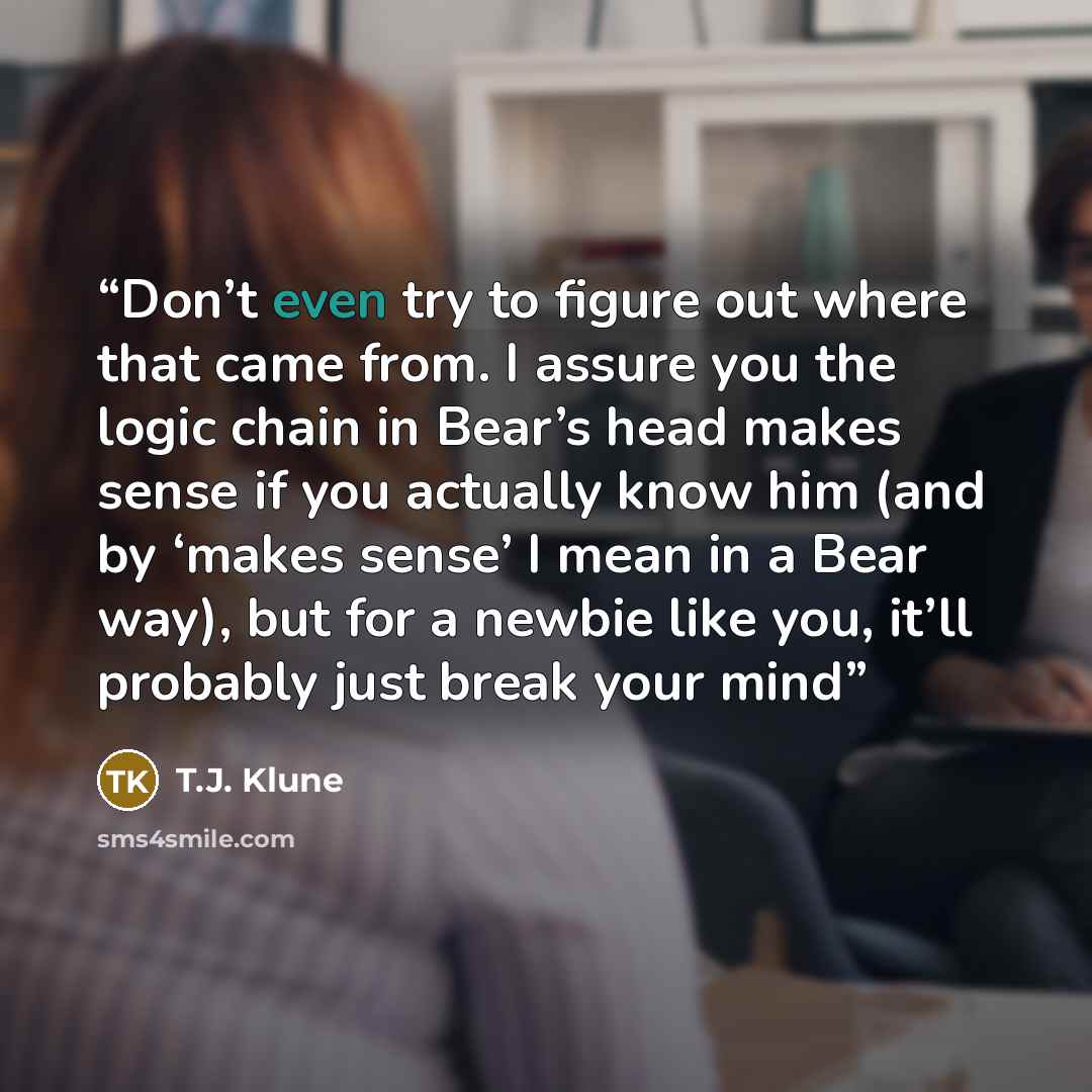 “Don’t even try to figure out where that came from. I assure you the logic chain in Bear’s head makes sense if you actually know him (and by ‘makes sense’ I mean in a Bear way), but for a newbie like you, it’ll probably just break your mind” quote by T.J. Klune