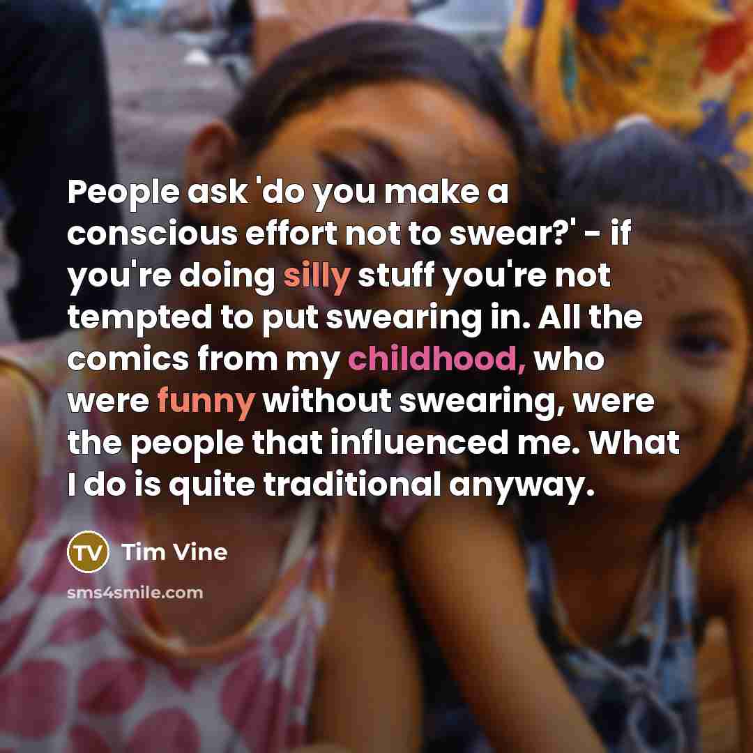 “People ask 'do you make a conscious effort not to swear?' - if you're doing silly stuff you're not tempted to put swearing in. All the comics from my childhood, who were funny without swearing, were the people that influenced me. What I do is quite traditional anyway.” quote by Tim Vine