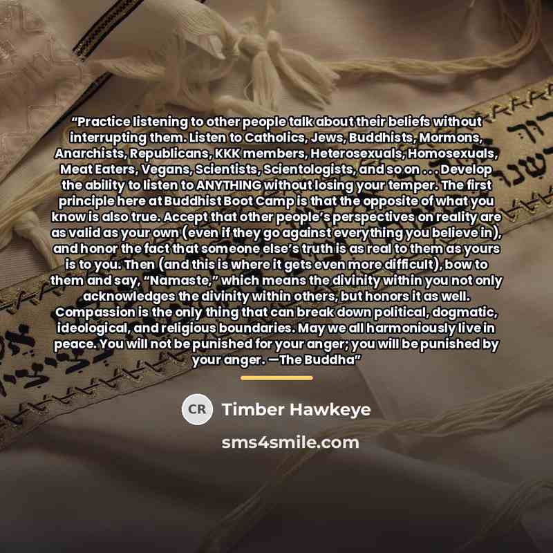“Practice listening to other people talk about their beliefs without interrupting them. Listen to Catholics, Jews, Buddhists, Mormons, Anarchists, Republicans, KKK members, Heterosexuals, Homosexuals, Meat Eaters, Vegans, Scientists, Scientologists, and so on . . . Develop the ability to listen to…” quote by Timber Hawkeye