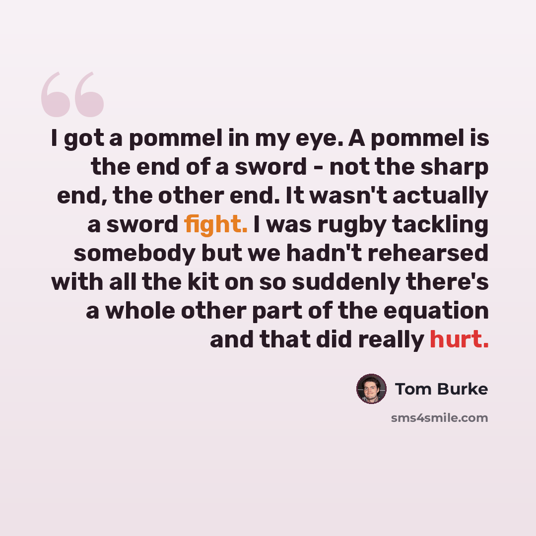 “I got a pommel in my eye. A pommel is the end of a sword - not the sharp end, the other end. It wasn't actually a sword fight. I was rugby tackling somebody but we hadn't rehearsed with all the kit on so suddenly there's a whole other part of the equation and that did really hurt.” quote by Tom Burke