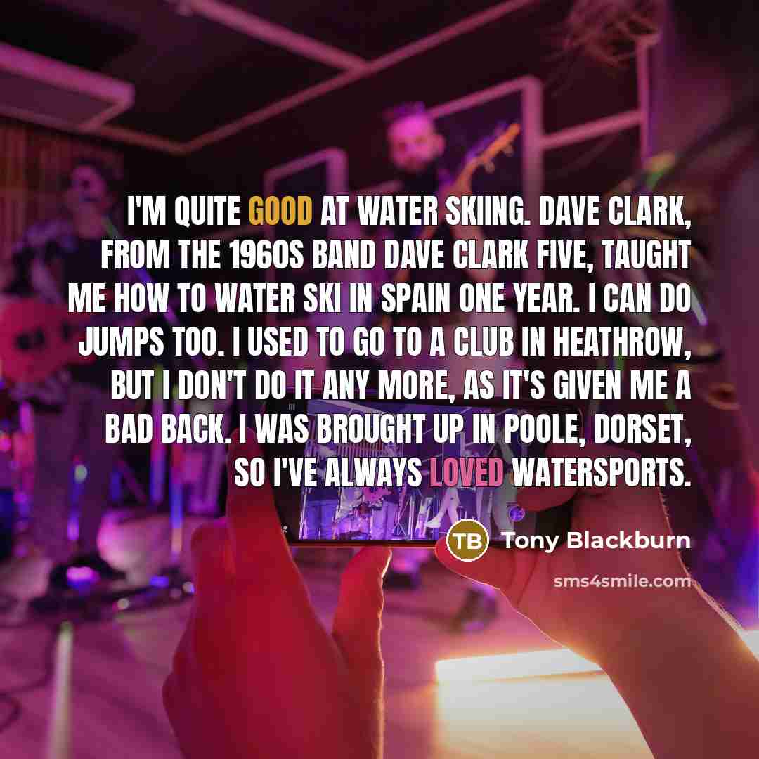 “I'm quite good at water skiing. Dave Clark, from the 1960s band Dave Clark Five, taught me how to water ski in Spain one year. I can do jumps too. I used to go to a club in Heathrow, but I don't do it any more, as it's given me a bad back. I was brought up in Poole, Dorset, so I've always loved…” quote by Tony Blackburn