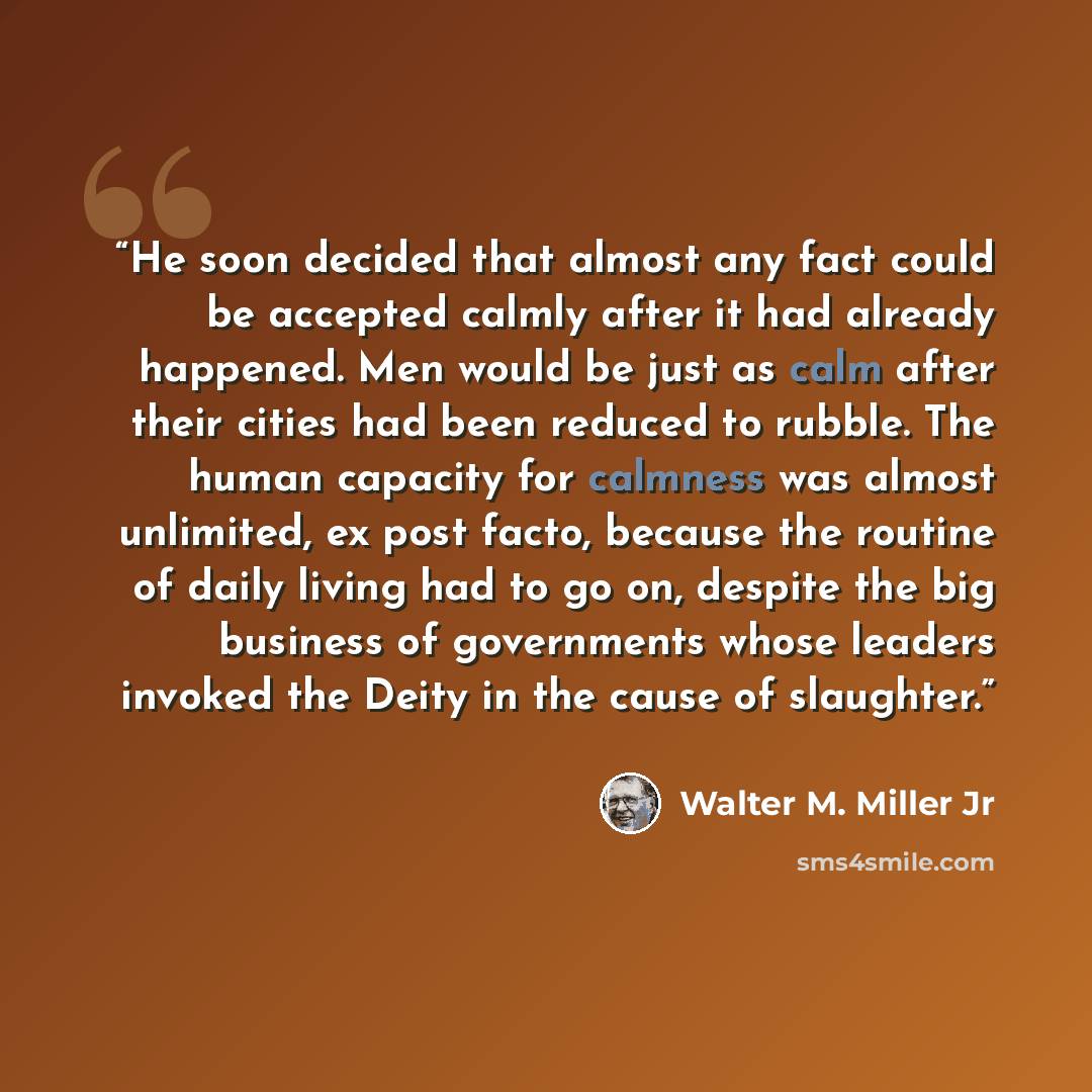 “He soon decided that almost any fact could be accepted calmly after it had already happened. Men would be just as calm after their cities had been reduced to rubble. The human capacity for calmness was almost unlimited, ex post facto, because the routine of daily living had to go on, despite the…” quote by Walter M. Miller Jr