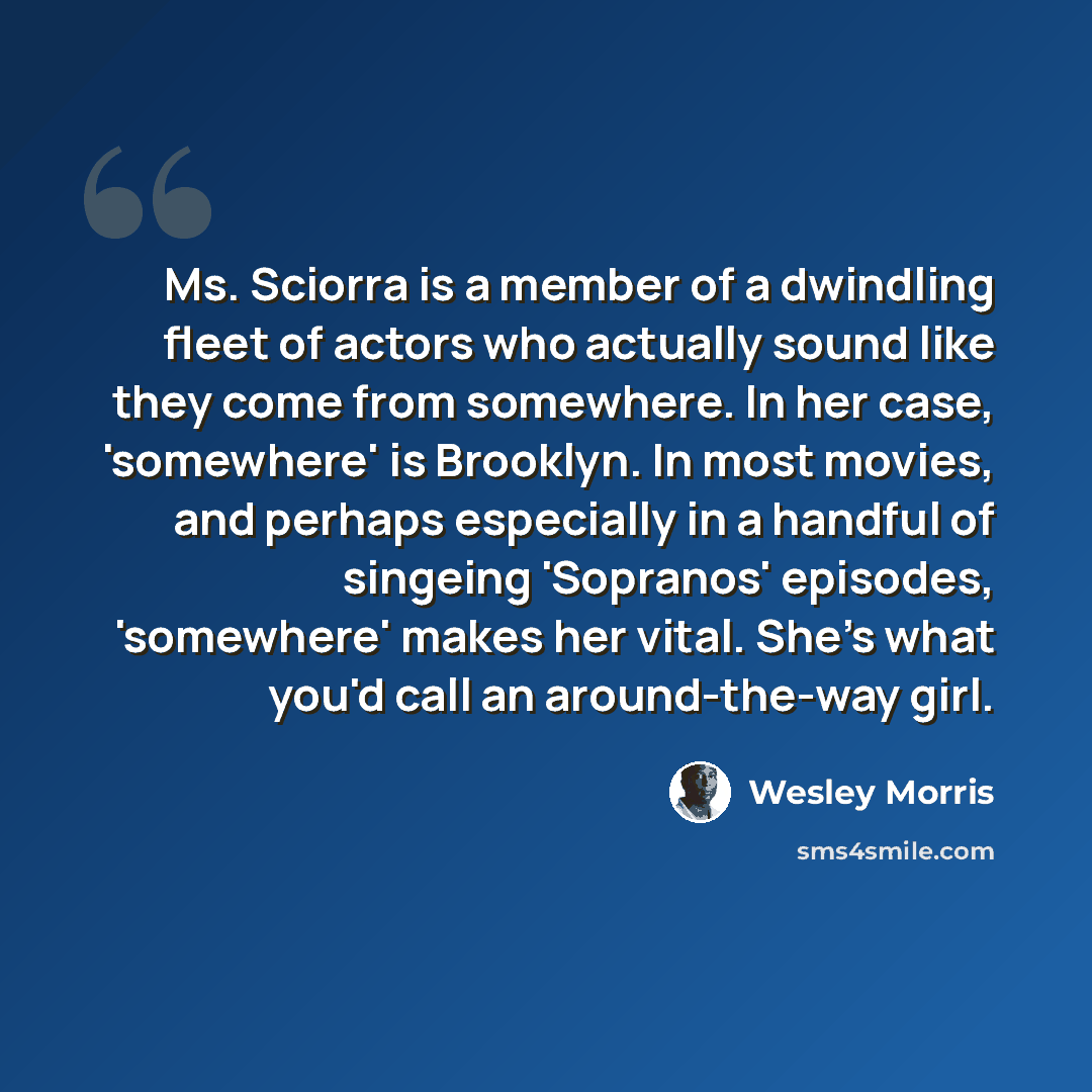 “Ms. Sciorra is a member of a dwindling fleet of actors who actually sound like they come from somewhere. In her case, 'somewhere' is Brooklyn. In most movies, and perhaps especially in a handful of singeing 'Sopranos' episodes, 'somewhere' makes her vital. She's what you'd call an around-the-way…” quote by Wesley Morris