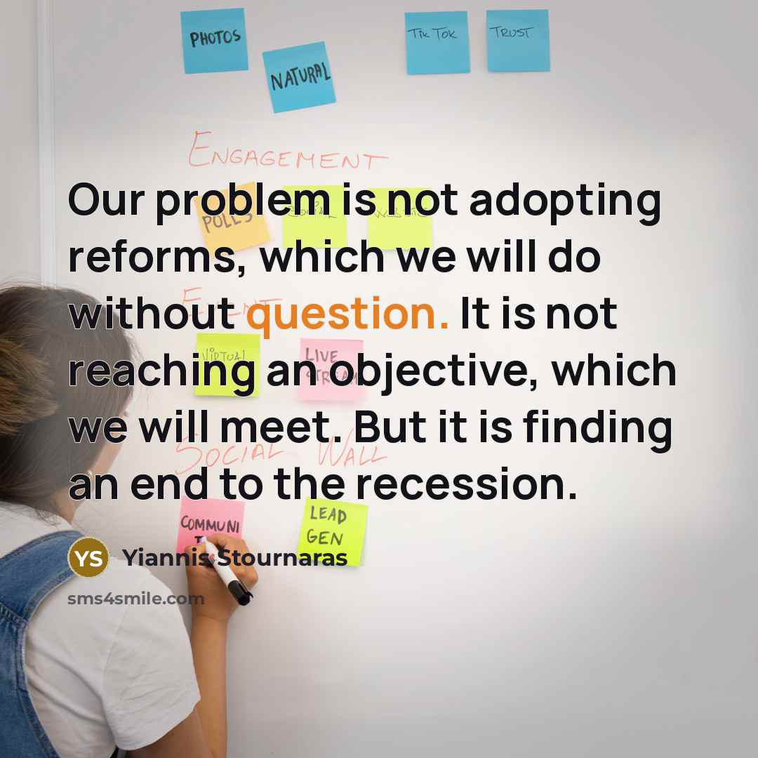 “Our problem is not adopting reforms, which we will do without question. It is not reaching an objective, which we will meet. But it is finding an end to the recession.” quote by Yiannis Stournaras