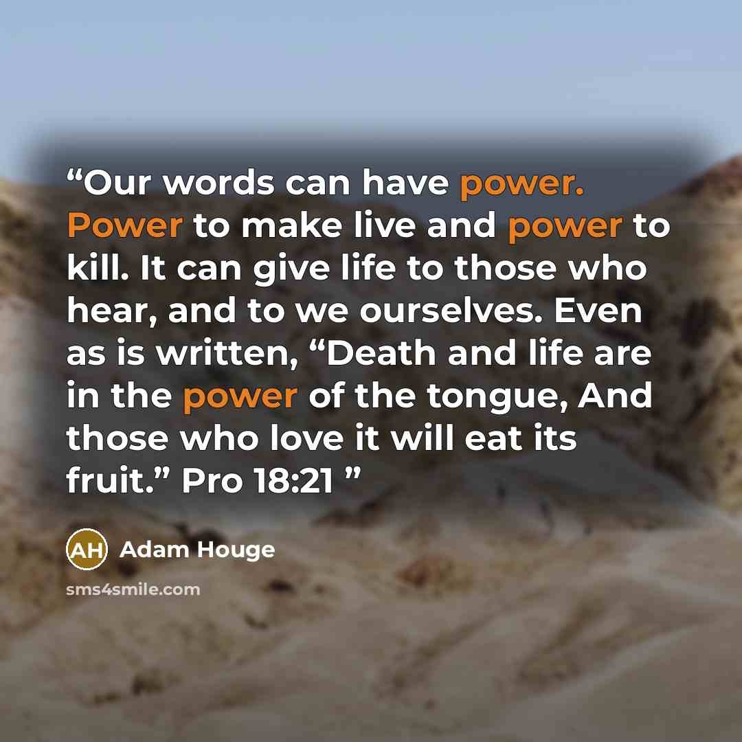 “Our words can have power. Power to make live and power to kill. It can give life to those who hear, and to we ourselves. Even as is written, “Death and life are in the power of the tongue, And those who love it will eat its fruit.” Pro 18:21” quote by Adam Houge