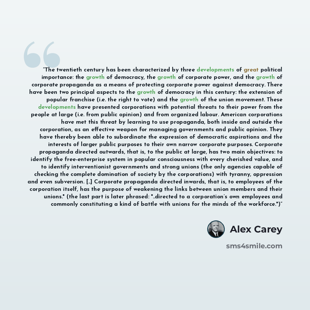 “The twentieth century has been characterized by three developments of great political importance: the growth of democracy, the growth of corporate power, and the growth of corporate propaganda as a means of protecting corporate power against democracy. There have been two principal aspects to the…” quote by Alex Carey