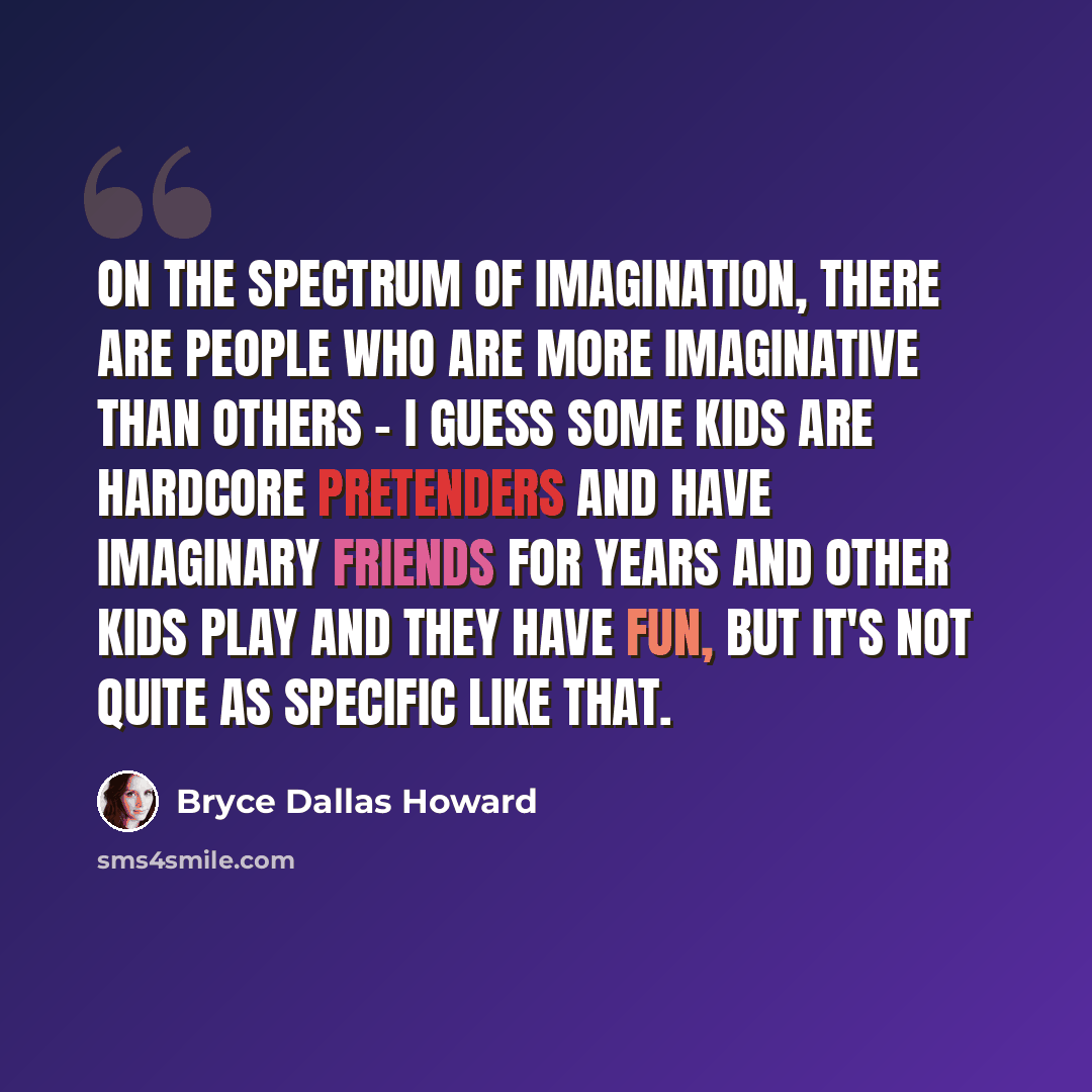 “On the spectrum of imagination, there are people who are more imaginative than others - I guess some kids are hardcore pretenders and have imaginary friends for years and other kids play and they have fun, but it's not quite as specific like that.” quote by Bryce Dallas Howard