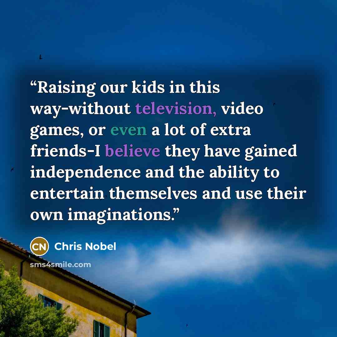 “Raising our kids in this way-without television, video games, or even a lot of extra friends-I believe they have gained independence and the ability to entertain themselves and use their own imaginations.” quote by Chris Nobel