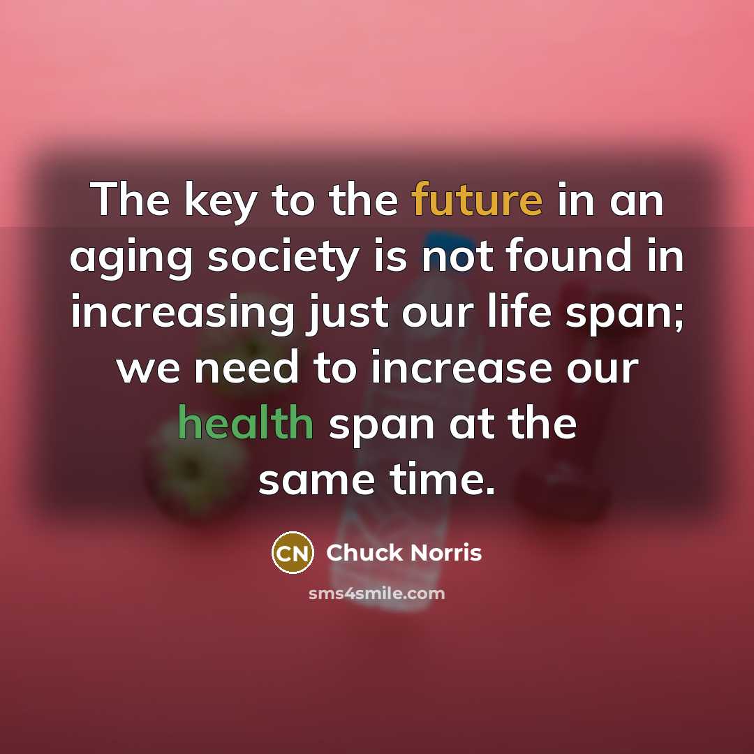 “The key to the future in an aging society is not found in increasing just our life span; we need to increase our health span at the same time.” quote by Chuck Norris