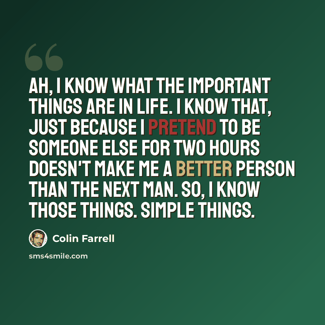 “Ah, I know what the important things are in life. I know that, just because I pretend to be someone else for two hours doesn't make me a better person than the next man. So, I know those things. Simple things.” quote by Colin Farrell