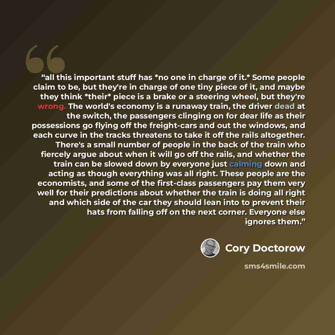 “all this important stuff has *no one in charge of it.* Some people claim to be, but they're in charge of one tiny piece of it, and maybe they think *their* piece is a brake or a steering wheel, but they're wrong. The world's economy is a runaway train, the driver dead at the switch, the passengers…” quote by Cory Doctorow
