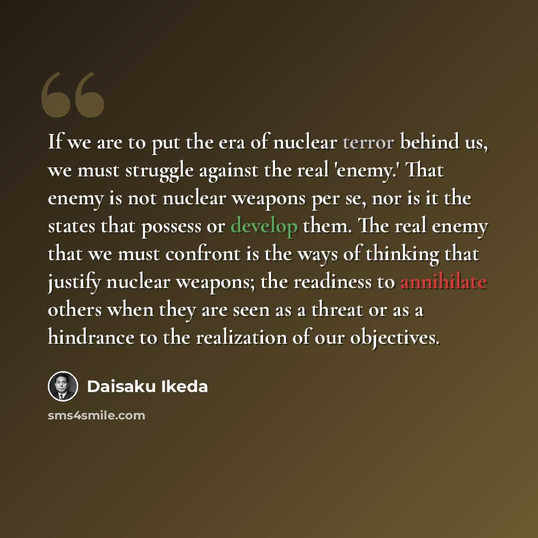 “If we are to put the era of nuclear terror behind us, we must struggle against the real 'enemy.' That enemy is not nuclear weapons per se, nor is it the states that possess or develop them. The real enemy that we must confront is the ways of thinking that justify nuclear weapons; the readiness to…” quote by Daisaku Ikeda