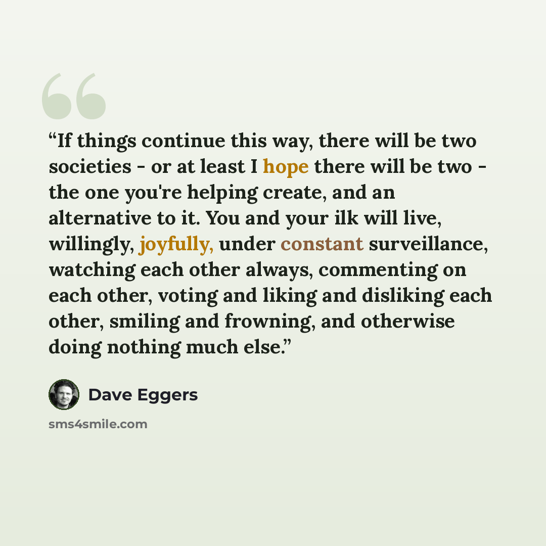 “If things continue this way, there will be two societies - or at least I hope there will be two - the one you're helping create, and an alternative to it. You and your ilk will live, willingly, joyfully, under constant surveillance, watching each other always, commenting on each other, voting and…” quote by Dave Eggers