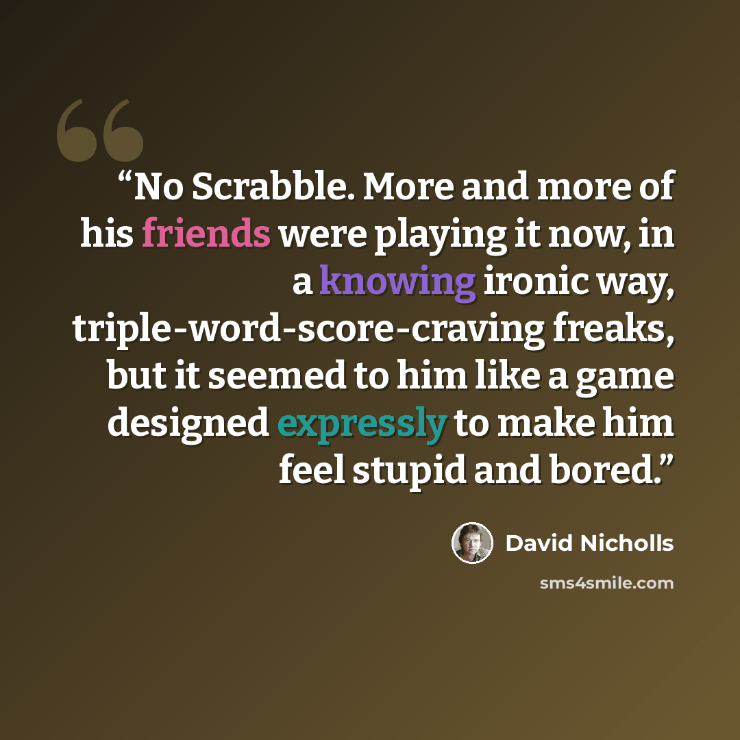 “No Scrabble. More and more of his friends were playing it now, in a knowing ironic way, triple-word-score-craving freaks, but it seemed to him like a game designed expressly to make him feel stupid and bored.” quote by David Nicholls