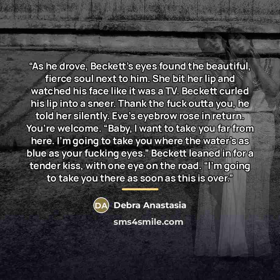 “As he drove, Beckett’s eyes found the beautiful, fierce soul next to him. She bit her lip and watched his face like it was a TV. Beckett curled his lip into a sneer. Thank the fuck outta you, he told her silently. Eve’s eyebrow rose in return. You’re welcome. “Baby, I want to take you far from…” quote by Debra Anastasia