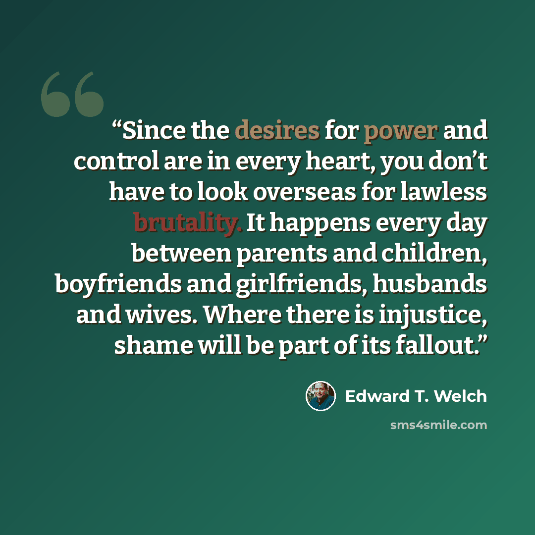 “Since the desires for power and control are in every heart, you don’t have to look overseas for lawless brutality. It happens every day between parents and children, boyfriends and girlfriends, husbands and wives. Where there is injustice, shame will be part of its fallout.” quote by Edward T. Welch