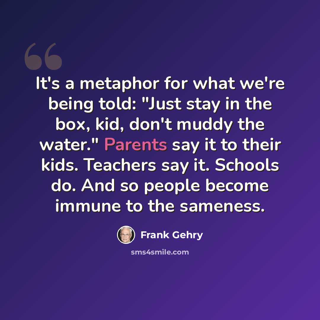 “It's a metaphor for what we're being told: "Just stay in the box, kid, don't muddy the water." Parents say it to their kids. Teachers say it. Schools do. And so people become immune to the sameness.” quote by Frank Gehry