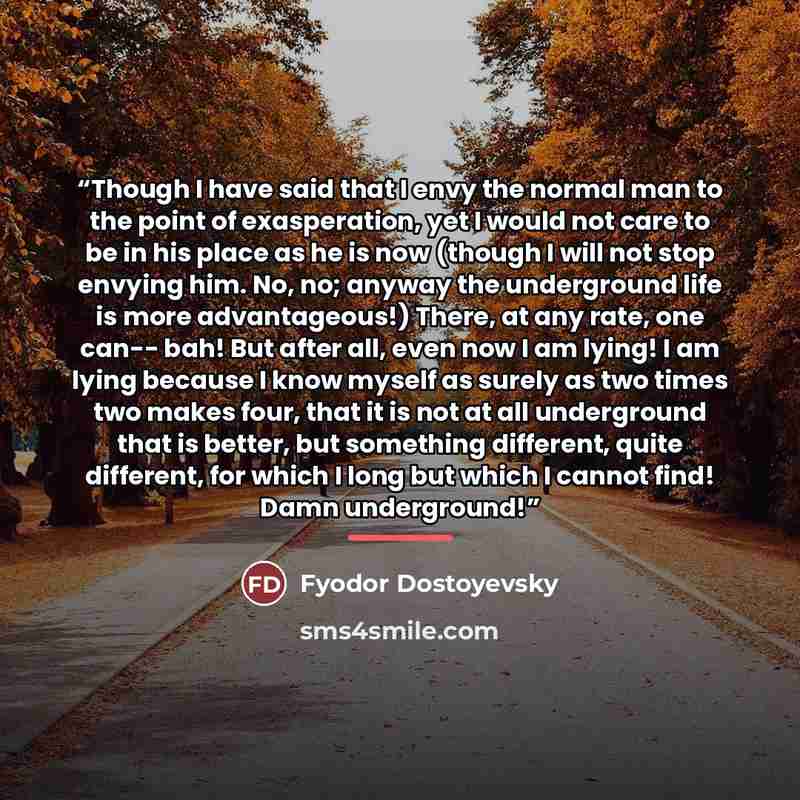 “Though I have said that I envy the normal man to the point of exasperation, yet I would not care to be in his place as he is now (though I will not stop envying him. No, no; anyway the underground life is more advantageous!) There, at any rate, one can-- bah! But after all, even now I am lying! I…” quote by Fyodor Dostoyevsky