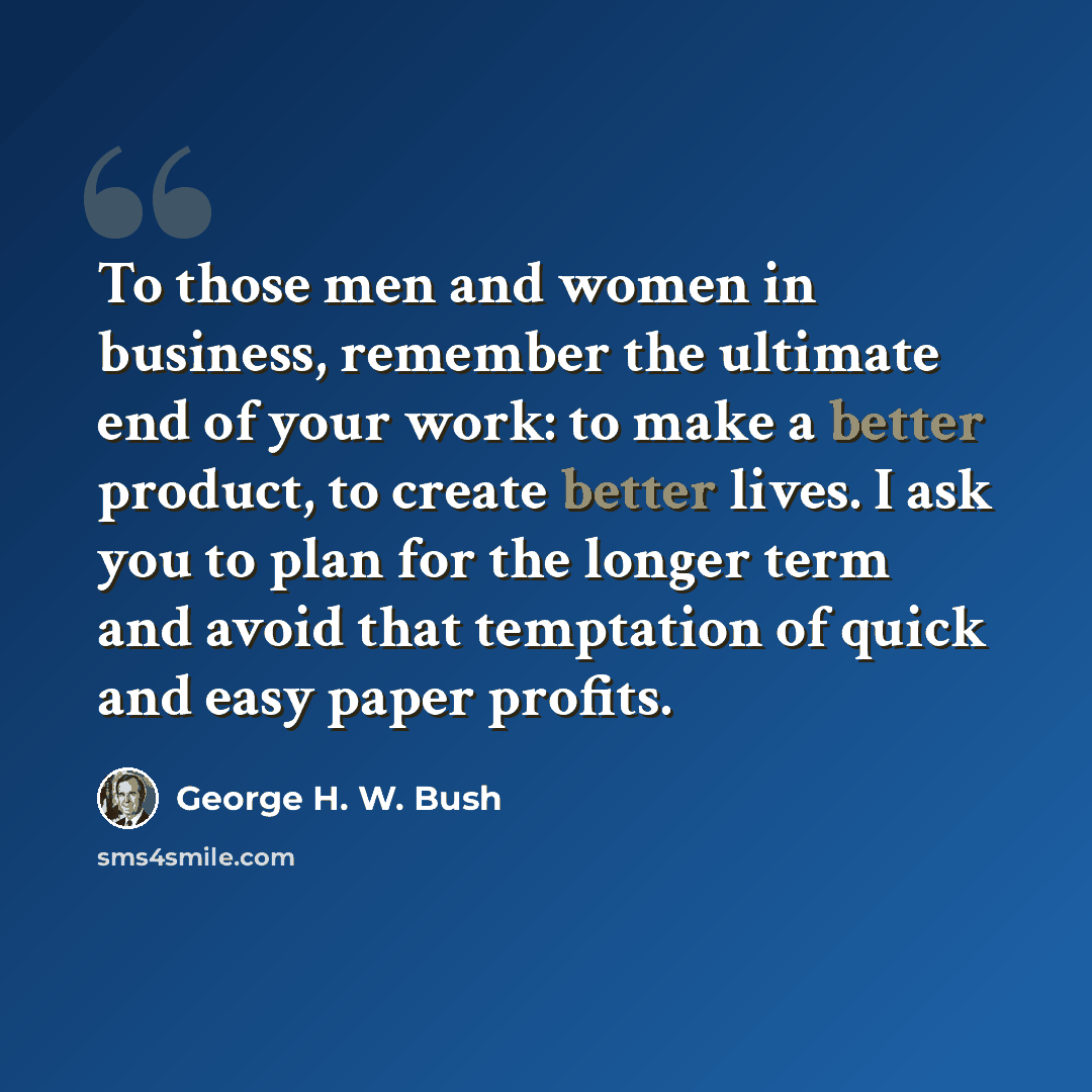 “To those men and women in business, remember the ultimate end of your work: to make a better product, to create better lives. I ask you to plan for the longer term and avoid that temptation of quick and easy paper profits.” quote by George H. W. Bush