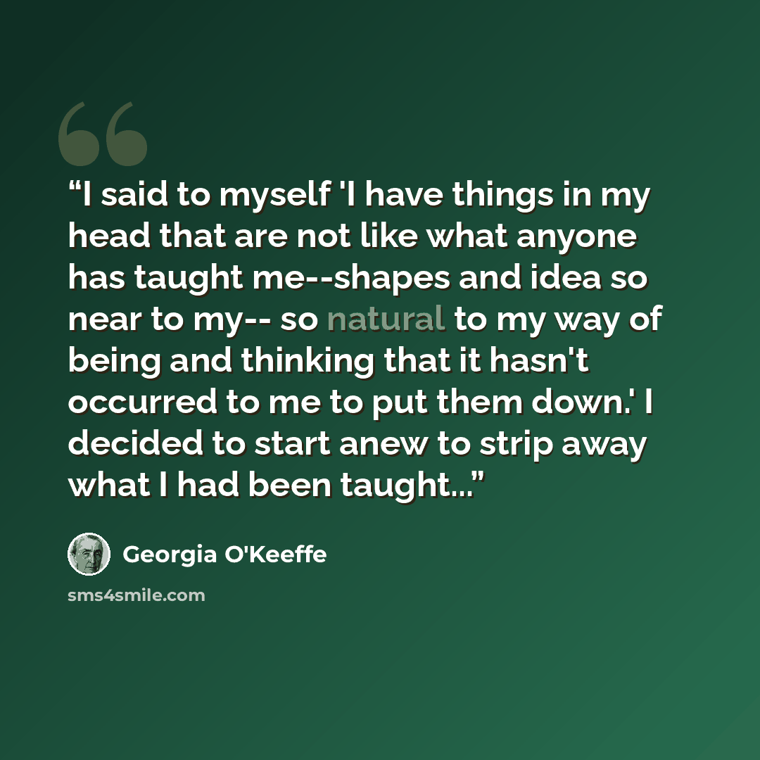 “I said to myself 'I have things in my head that are not like what anyone has taught me--shapes and idea so near to my-- so natural to my way of being and thinking that it hasn't occurred to me to put them down.' I decided to start anew to strip away what I had been taught...” quote by Georgia O'Keeffe