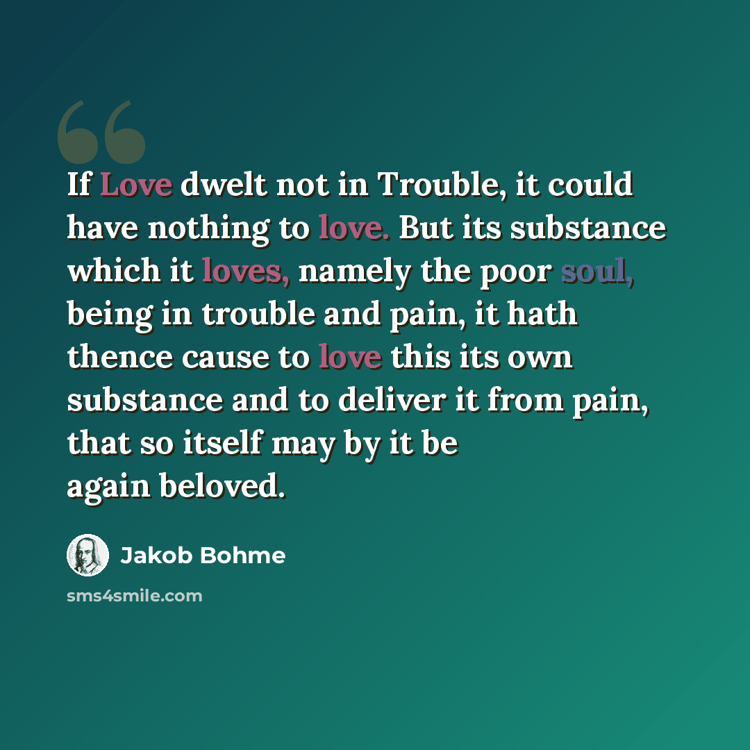 “If Love dwelt not in Trouble, it could have nothing to love. But its substance which it loves, namely the poor soul, being in trouble and pain, it hath thence cause to love this its own substance and to deliver it from pain, that so itself may by it be again beloved.” quote by Jakob Bohme