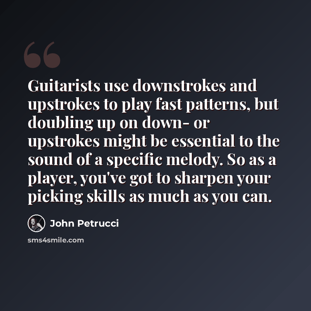 “Guitarists use downstrokes and upstrokes to play fast patterns, but doubling up on down- or upstrokes might be essential to the sound of a specific melody. So as a player, you've got to sharpen your picking skills as much as you can.” quote by John Petrucci