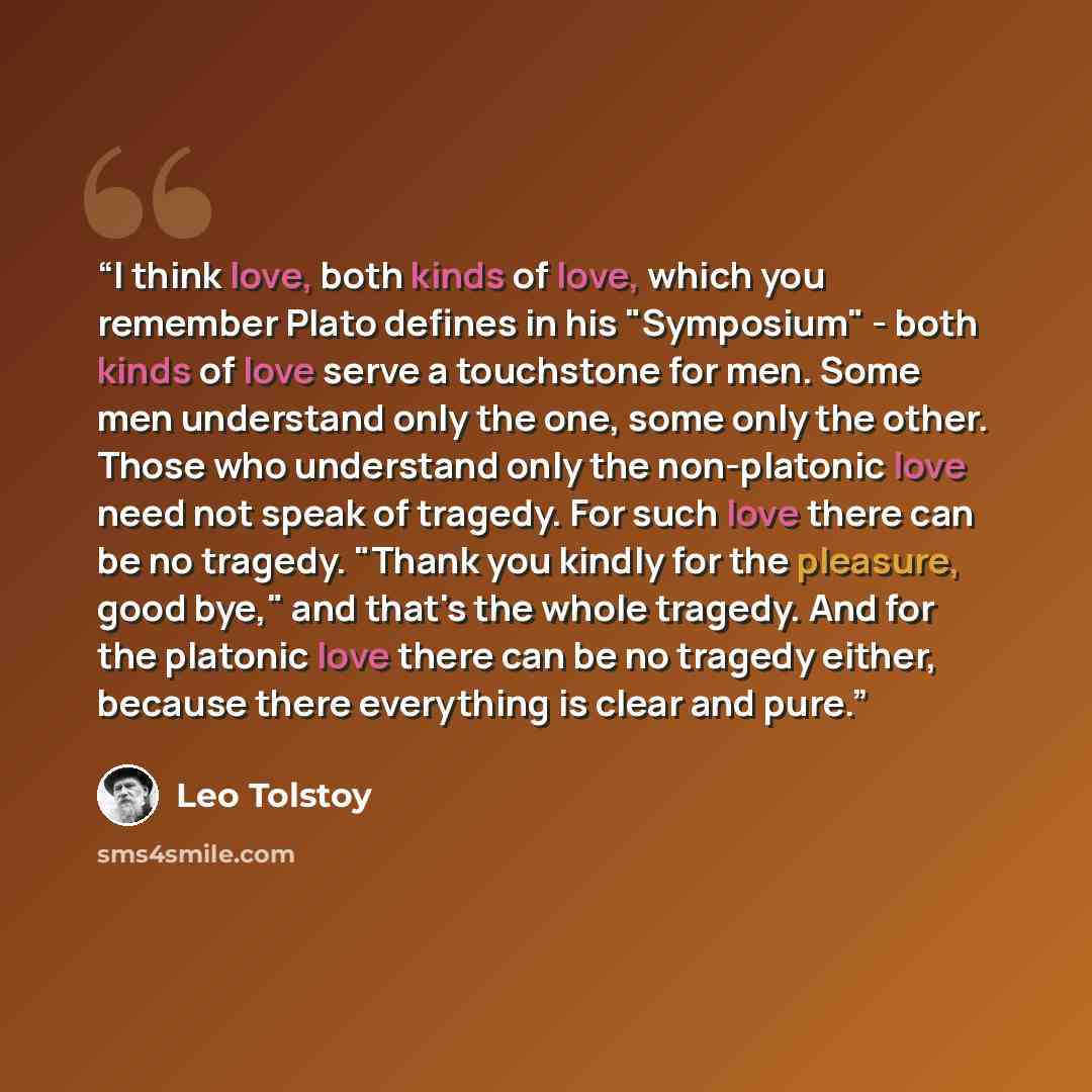 “I think love, both kinds of love, which you remember Plato defines in his "Symposium" - both kinds of love serve a touchstone for men. Some men understand only the one, some only the other. Those who understand only the non-platonic love need not speak of tragedy. For such love there can be no…” quote by Leo Tolstoy