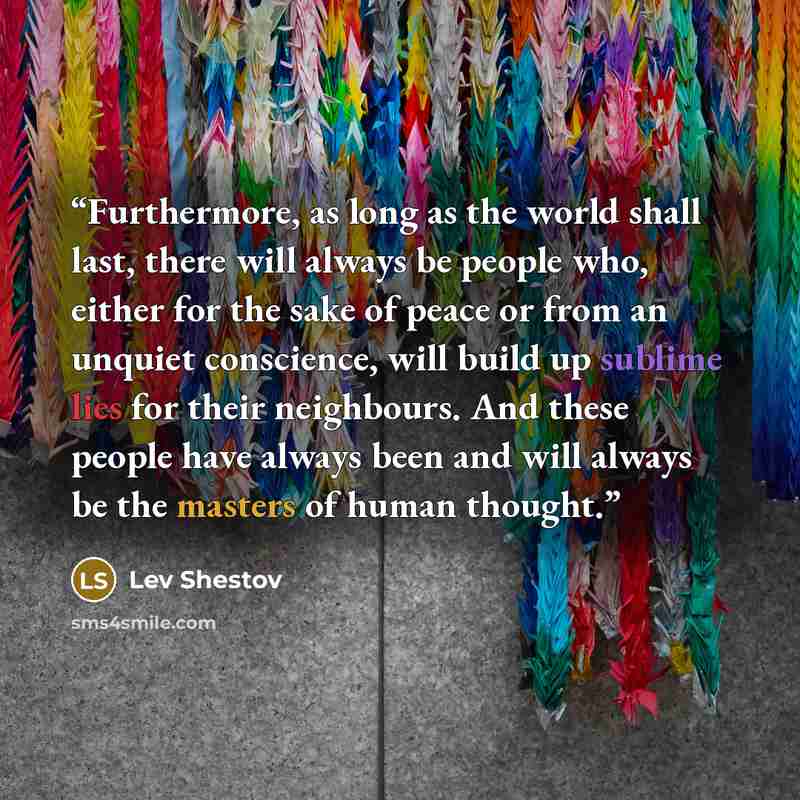 “Furthermore, as long as the world shall last, there will always be people who, either for the sake of peace or from an unquiet conscience, will build up sublime lies for their neighbours. And these people have always been and will always be the masters of human thought.” quote by Lev Shestov