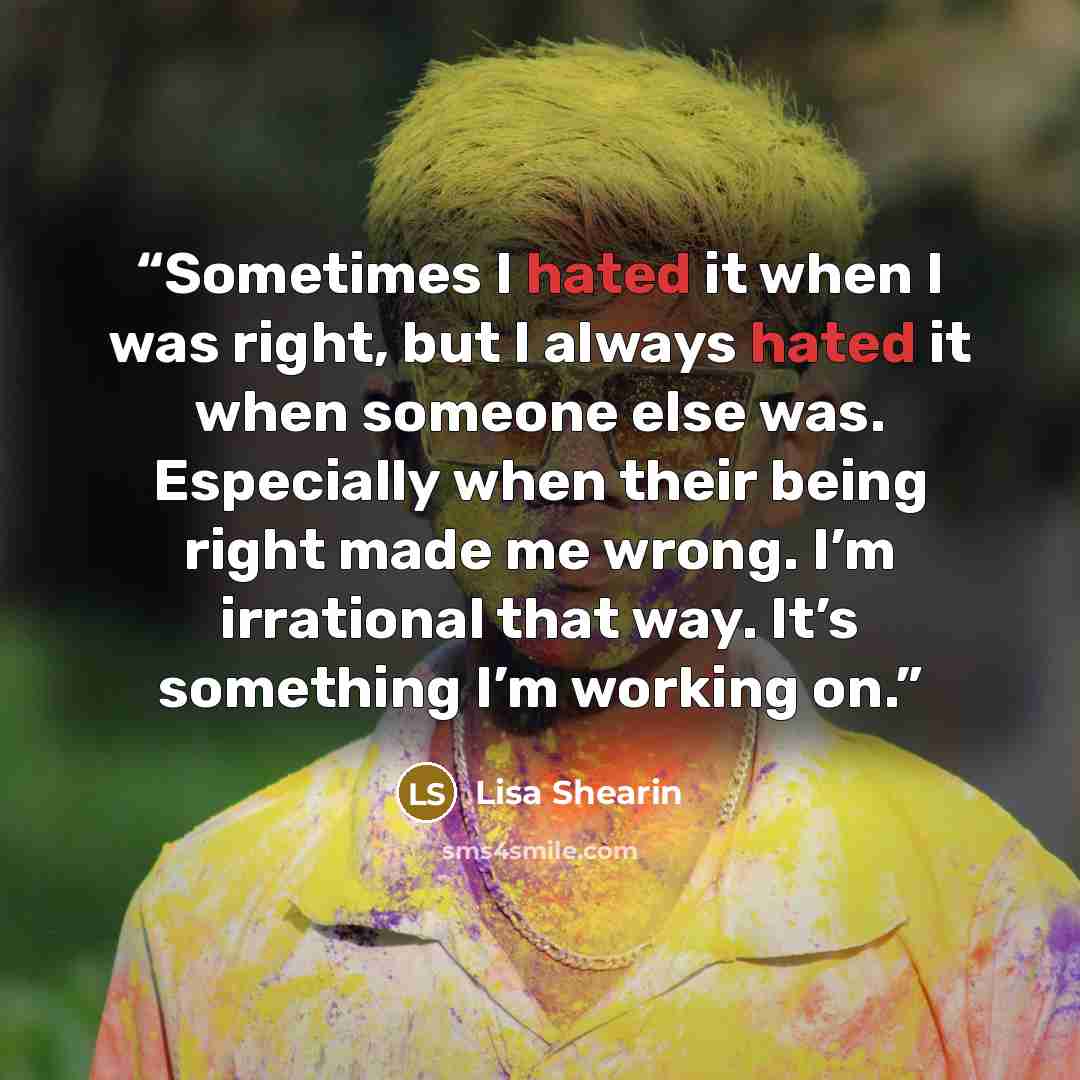 “Sometimes I hated it when I was right, but I always hated it when someone else was. Especially when their being right made me wrong. I’m irrational that way. It’s something I’m working on.” quote by Lisa Shearin