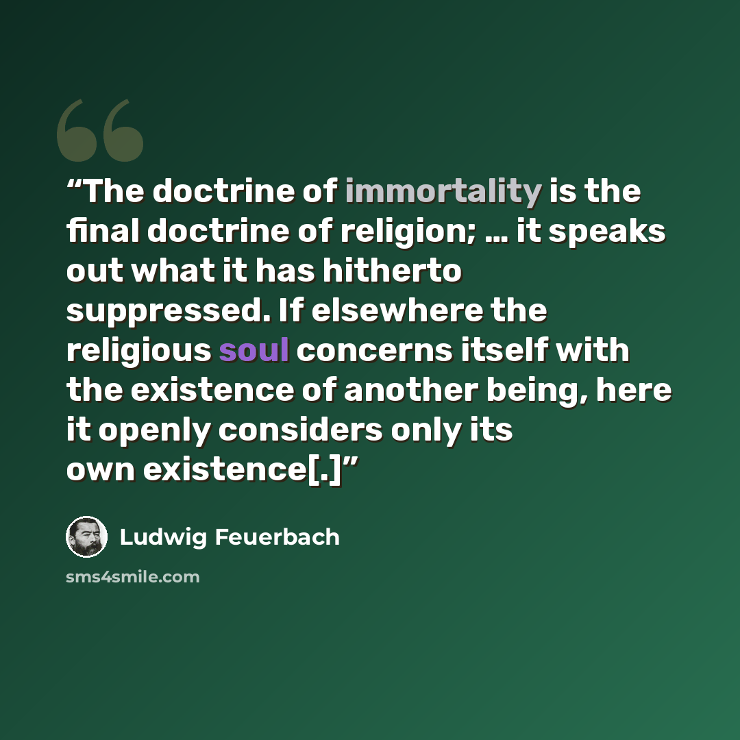 “The doctrine of immortality is the final doctrine of religion; … it speaks out what it has hitherto suppressed. If elsewhere the religious soul concerns itself with the existence of another being, here it openly considers only its own existence[.]” quote by Ludwig Feuerbach