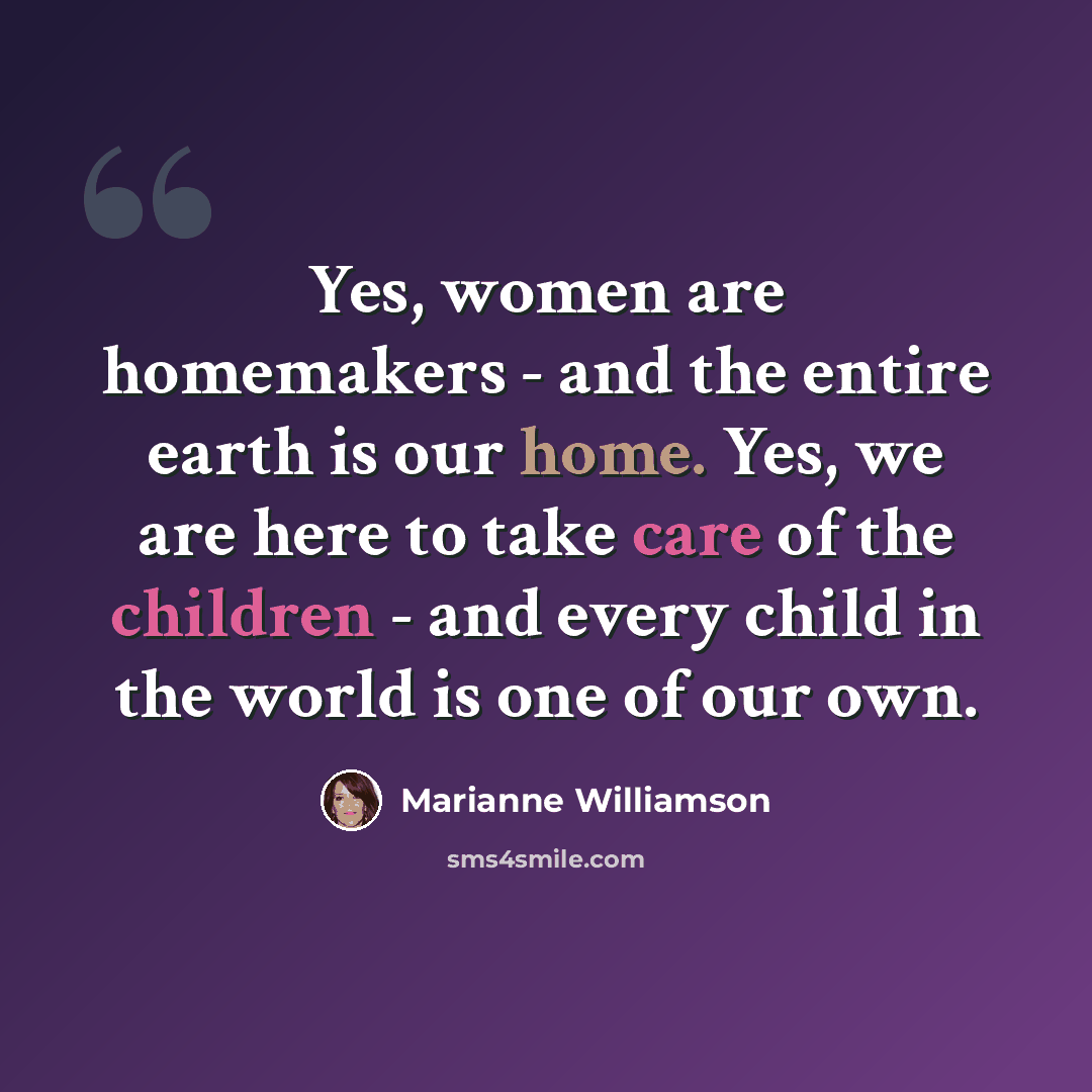 “Yes, women are homemakers - and the entire earth is our home. Yes, we are here to take care of the children - and every child in the world is one of our own.” quote by Marianne Williamson