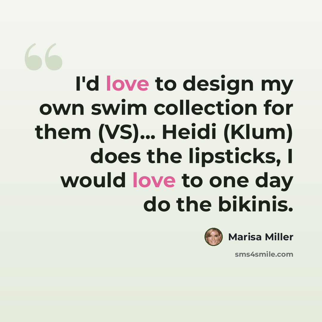 “I'd love to design my own swim collection for them (VS)... Heidi (Klum) does the lipsticks, I would love to one day do the bikinis.” quote by Marisa Miller