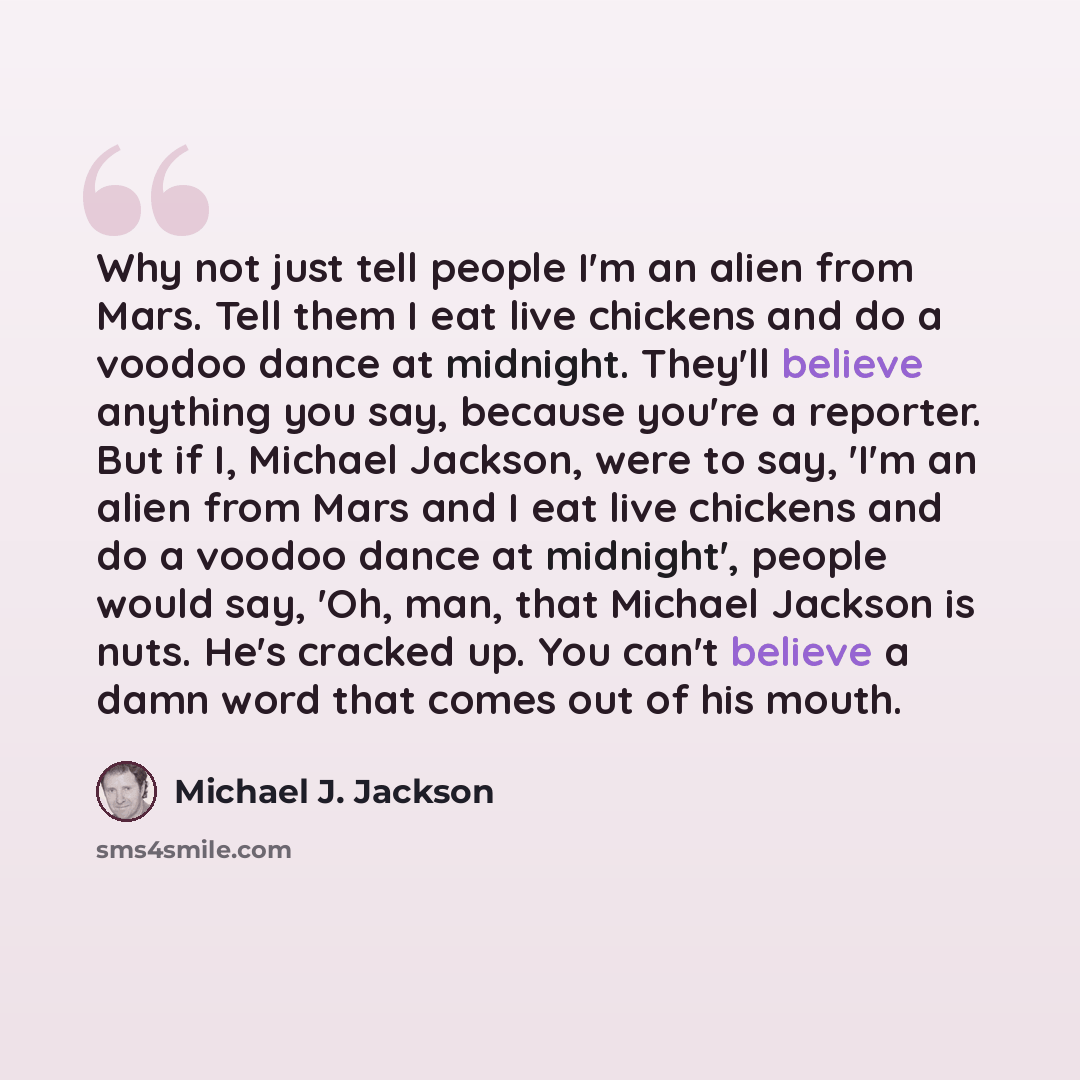 “Why not just tell people I'm an alien from Mars. Tell them I eat live chickens and do a voodoo dance at midnight. They'll believe anything you say, because you're a reporter. But if I, Michael Jackson, were to say, 'I'm an alien from Mars and I eat live chickens and do a voodoo dance at midnight'…” quote by Michael J. Jackson