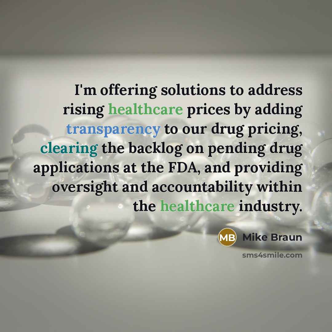 “I'm offering solutions to address rising healthcare prices by adding transparency to our drug pricing, clearing the backlog on pending drug applications at the FDA, and providing oversight and accountability within the healthcare industry.” quote by Mike Braun