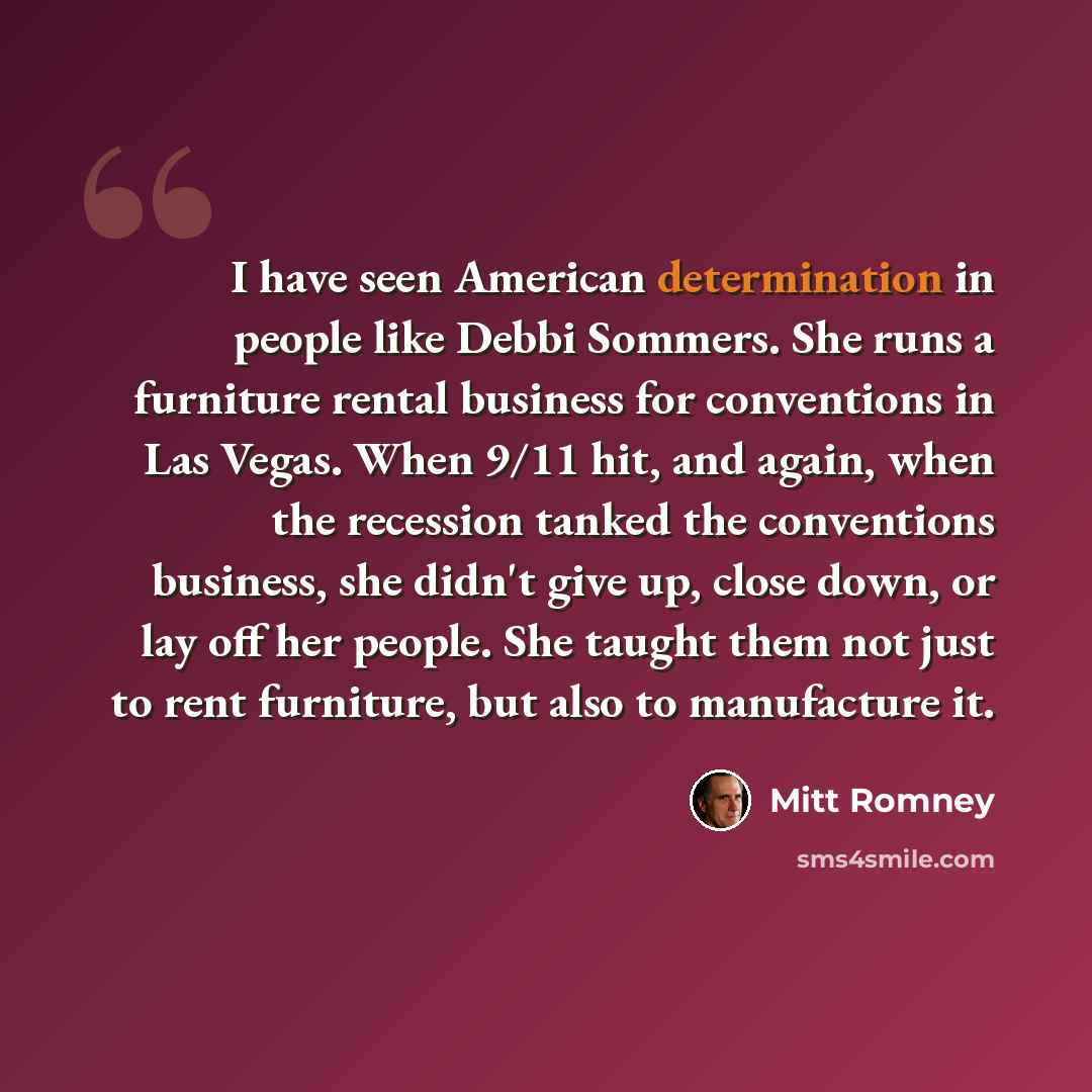 “I have seen American determination in people like Debbi Sommers. She runs a furniture rental business for conventions in Las Vegas. When 9/11 hit, and again, when the recession tanked the conventions business, she didn't give up, close down, or lay off her people. She taught them not just to rent…” quote by Mitt Romney