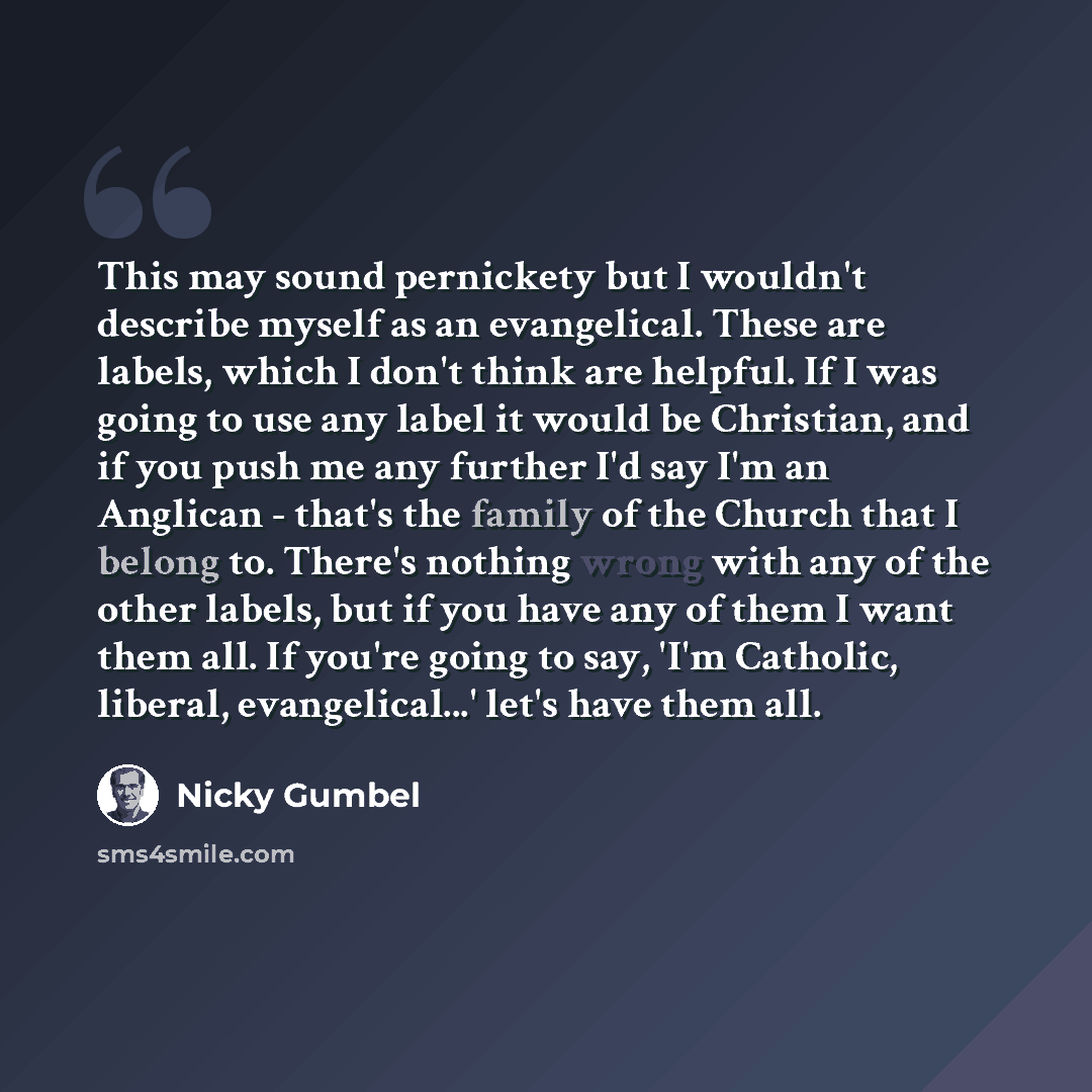 “This may sound pernickety but I wouldn't describe myself as an evangelical. These are labels, which I don't think are helpful. If I was going to use any label it would be Christian, and if you push me any further I'd say I'm an Anglican - that's the family of the Church that I belong to. There's…” quote by Nicky Gumbel