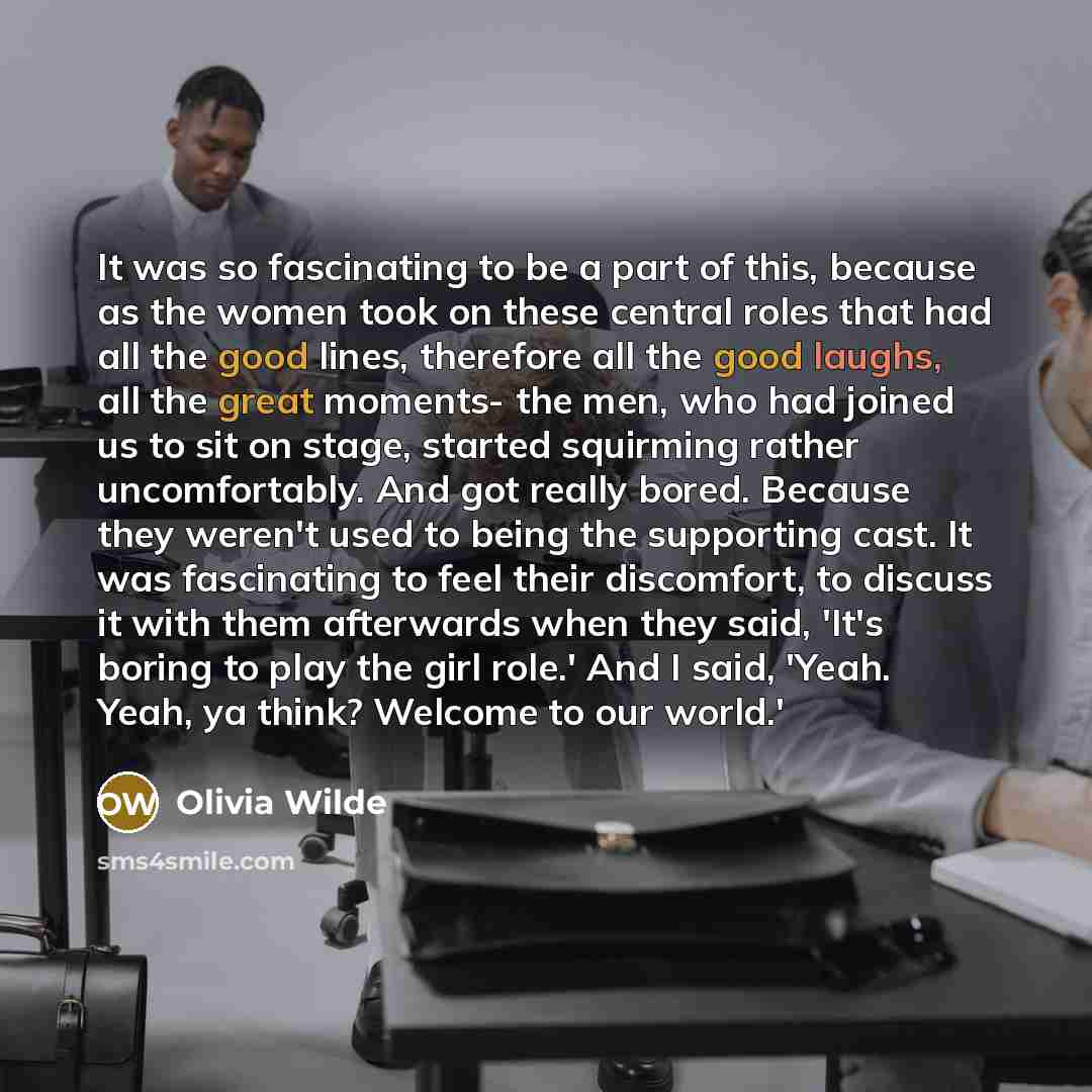 “It was so fascinating to be a part of this, because as the women took on these central roles that had all the good lines, therefore all the good laughs, all the great moments- the men, who had joined us to sit on stage, started squirming rather uncomfortably. And got really bored. Because they…” quote by Olivia Wilde