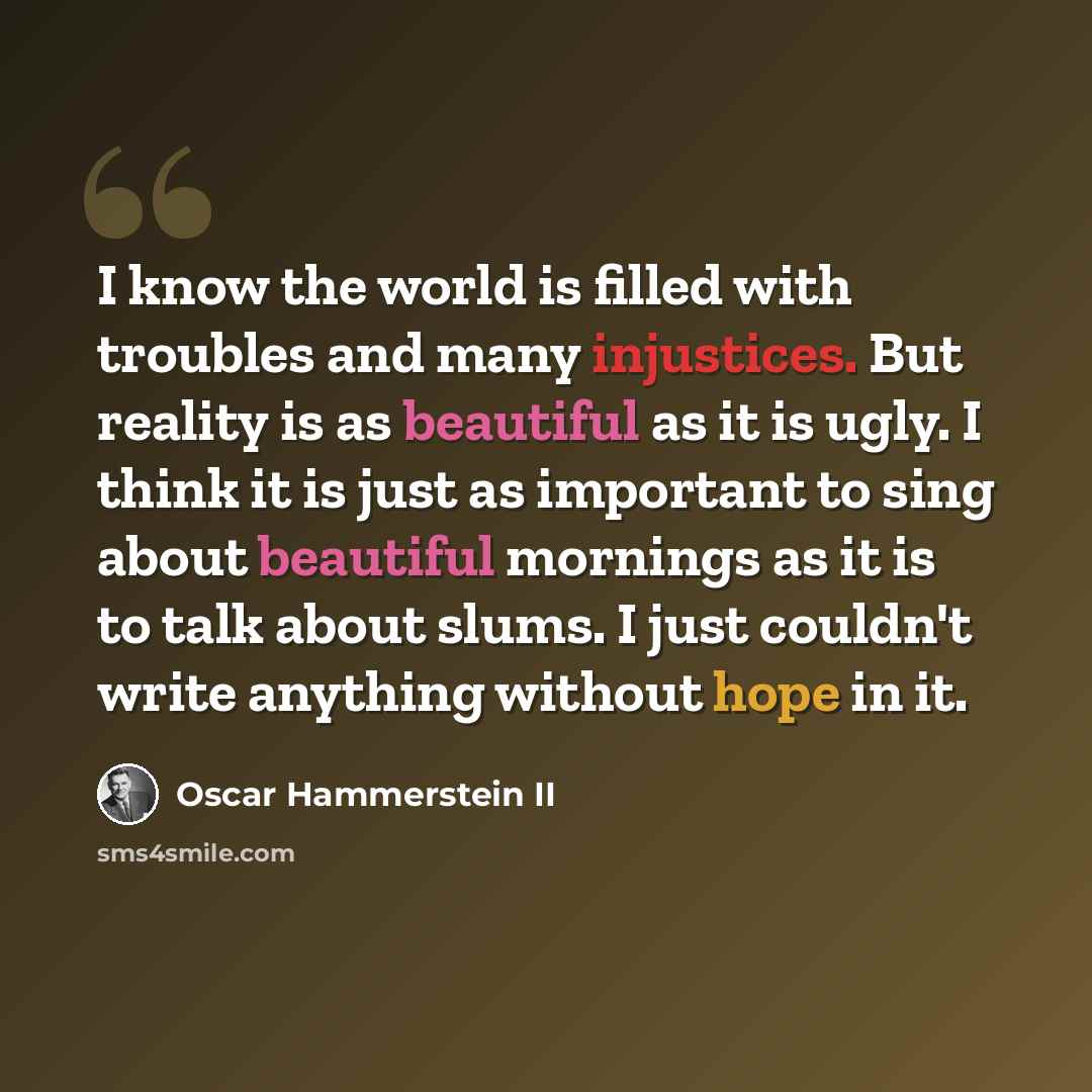 “I know the world is filled with troubles and many injustices. But reality is as beautiful as it is ugly. I think it is just as important to sing about beautiful mornings as it is to talk about slums. I just couldn't write anything without hope in it.” quote by Oscar Hammerstein II
