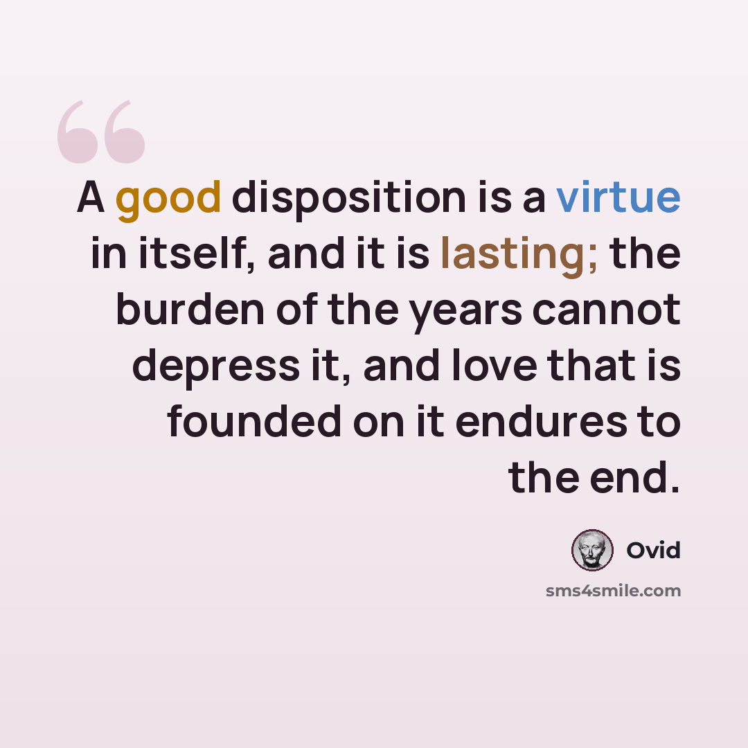 “A good disposition is a virtue in itself, and it is lasting; the burden of the years cannot depress it, and love that is founded on it endures to the end.” quote by Ovid