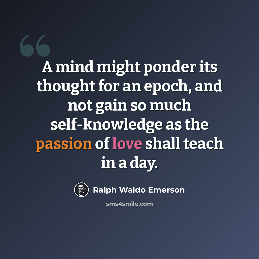 “A mind might ponder its thought for an epoch, and not gain so much self-knowledge as the passion of love shall teach in a day.” quote by Ralph Waldo Emerson
