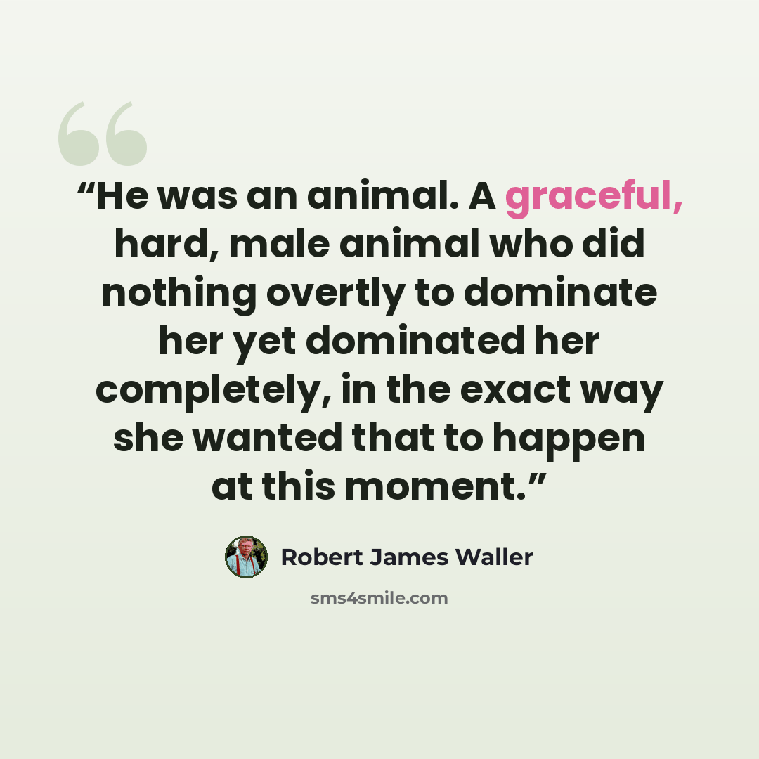 “He was an animal. A graceful, hard, male animal who did nothing overtly to dominate her yet dominated her completely, in the exact way she wanted that to happen at this moment.” quote by Robert James Waller