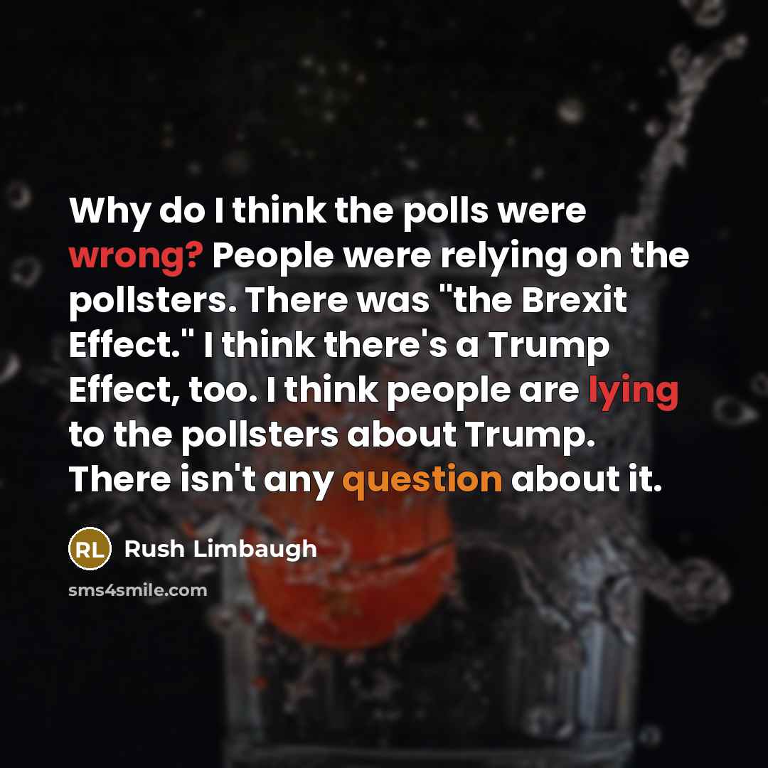 “Why do I think the polls were wrong? People were relying on the pollsters. There was "the Brexit Effect." I think there's a Trump Effect, too. I think people are lying to the pollsters about Trump. There isn't any question about it.” quote by Rush Limbaugh
