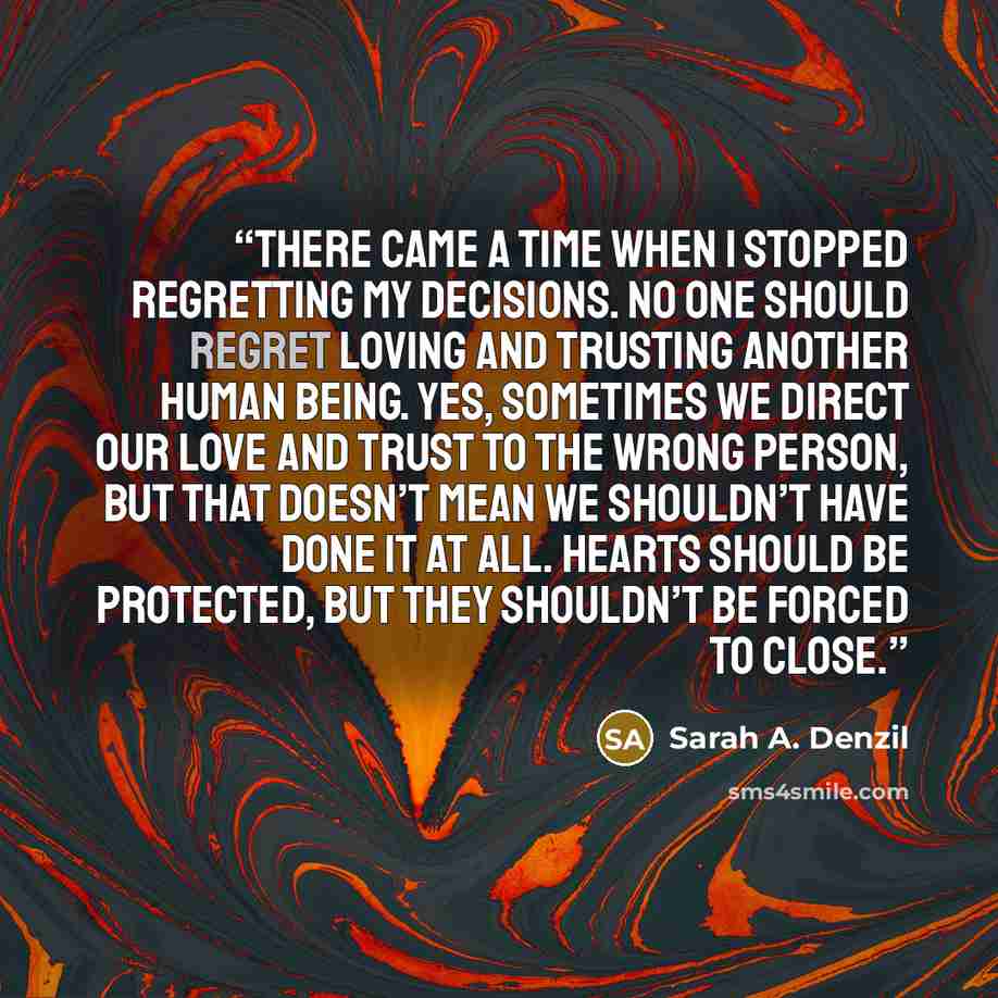 “there came a time when I stopped regretting my decisions. No one should regret loving and trusting another human being. Yes, sometimes we direct our love and trust to the wrong person, but that doesn’t mean we shouldn’t have done it at all. Hearts should be protected, but they shouldn’t be forced…” quote by Sarah A. Denzil