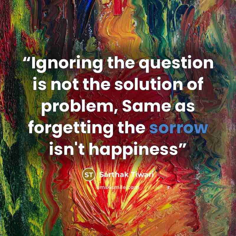 “Ignoring the question is not the solution of problem, Same as forgetting the sorrow isn't happiness” quote by Sarthak Tiwari