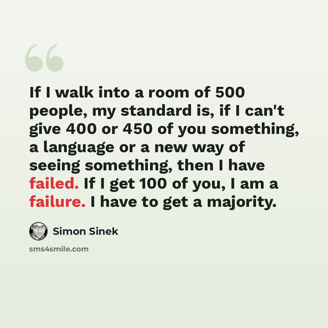 “If I walk into a room of 500 people, my standard is, if I can't give 400 or 450 of you something, a language or a new way of seeing something, then I have failed. If I get 100 of you, I am a failure. I have to get a majority.” quote by Simon Sinek